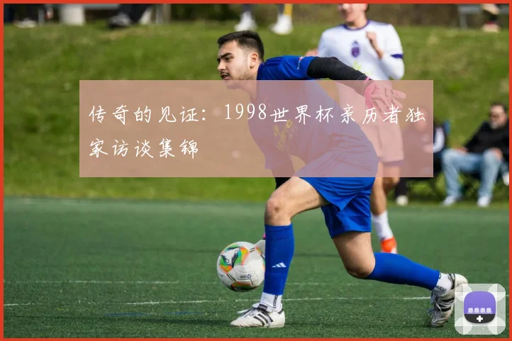 传奇的见证：1998世界杯亲历者独家访谈集锦