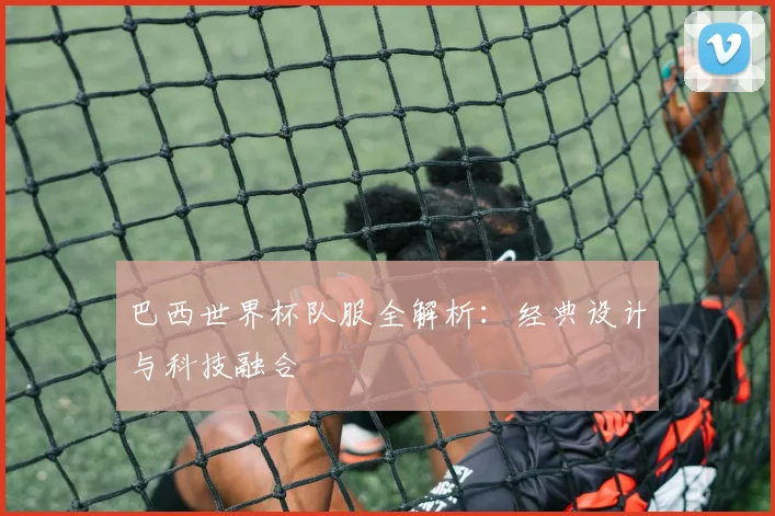 巴西世界杯队服全解析：经典设计与科技融合