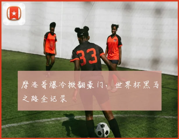 摩洛哥爆冷掀翻豪门，世界杯黑马之路全记录