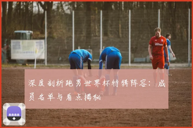 深度剖析跑男世界杯特辑阵容：成员名单与看点揭秘